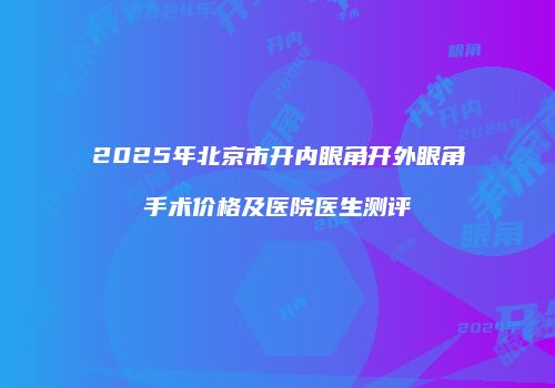 2025年北京市开内眼角开外眼角手术价格及医院医生测评
