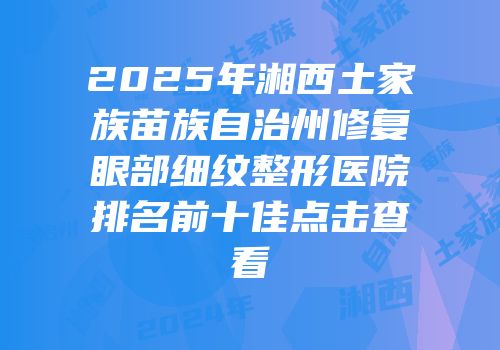 2025年湘西土家族苗族自治州修复眼部细纹整形医院排名前十佳点击查看