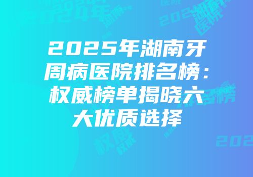 2025年湖南牙周病医院排名榜：权威榜单揭晓六大优质选择