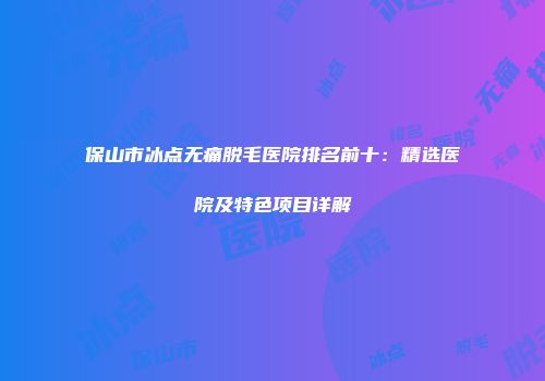 保山市冰点无痛脱毛医院排名前十：精选医院及特色项目详解