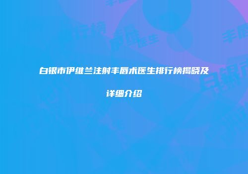 白银市伊维兰注射丰唇术医生排行榜揭晓及详细介绍