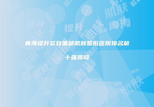 青海提升紧致面部肌肤整形医院排名前十强揭晓