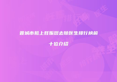 晋城市脸上妊娠斑去除医生排行榜前十位介绍