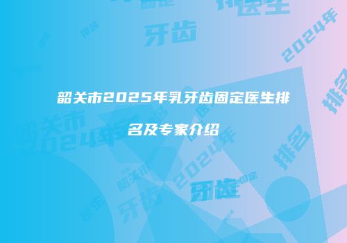 韶关市2025年乳牙齿固定医生排名及专家介绍