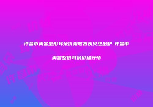 许昌市美容整形耳朵价格收费表火热出炉-许昌市美容整形耳朵价格行情