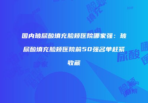 国内玻尿酸填充脸颊医院哪家强：玻尿酸填充脸颊医院前50强名单赶紧收藏