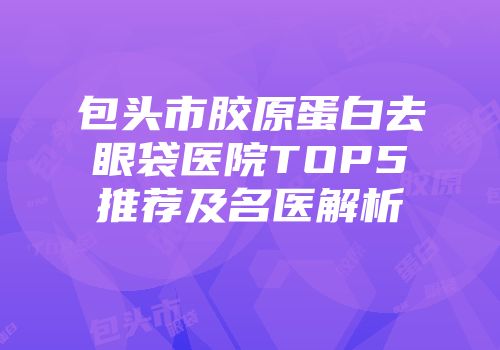包头市胶原蛋白去眼袋医院TOP5推荐及名医解析