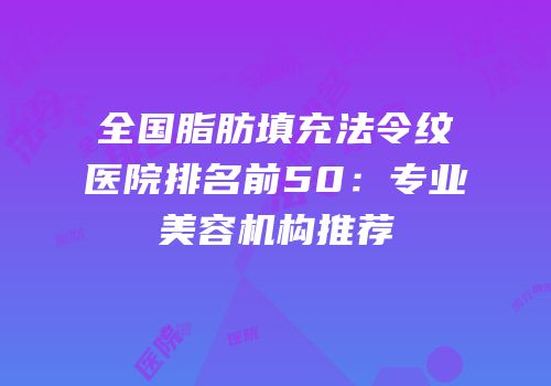 全国脂肪填充法令纹医院排名前50：专业美容机构推荐