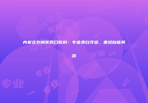 内蒙古包钢医院口腔科：专业美白牙齿，重拾自信笑容