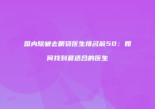 国内除皱去眼袋医生排名前50：如何找到最适合的医生
