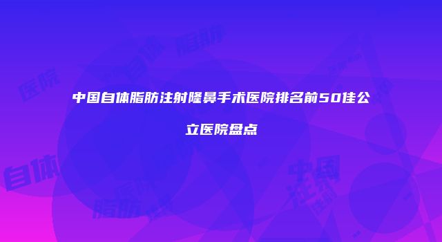中国自体脂肪注射隆鼻手术医院排名前50佳公立医院盘点