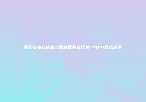 襄阳市电拉皮激光除皱医院排行榜Top10权威发布