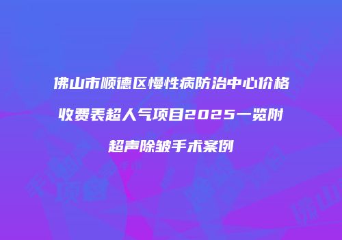 佛山市顺德区慢性病防治中心价格收费表超人气项目2025一览附超声除皱手术案例