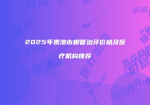 2025年贵港市根管治牙价格及医疗机构推荐