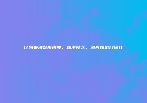 辽阳朱洪整形医生：精湛技艺，激光祛斑口碑佳