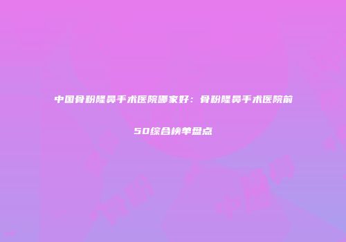 中国骨粉隆鼻手术医院哪家好：骨粉隆鼻手术医院前50综合榜单盘点