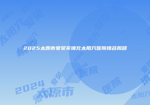 2025太原市爱贝芙填充太阳穴医院排名揭晓