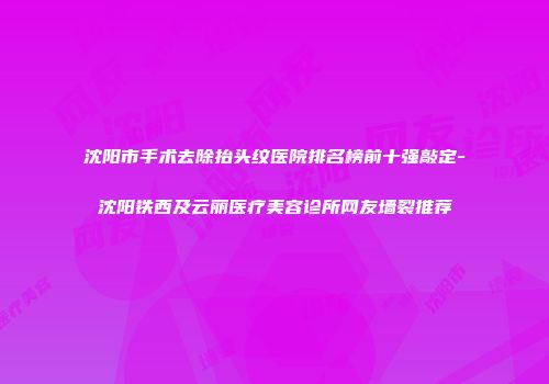 沈阳市手术去除抬头纹医院排名榜前十强敲定-沈阳铁西及云丽医疗美容诊所网友墙裂推荐