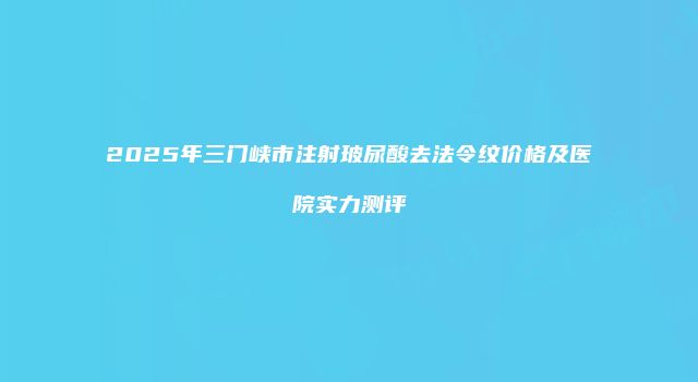 2025年三门峡市注射玻尿酸去法令纹价格及医院实力测评