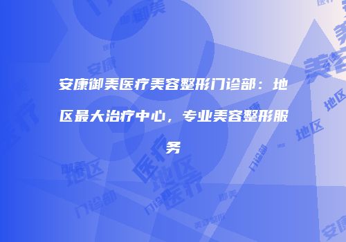 安康御美医疗美容整形门诊部：地区最大治疗中心，专业美容整形服务