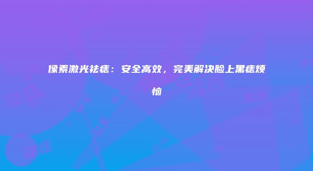 像素激光祛痣：安全高效，完美解决脸上黑痣烦恼