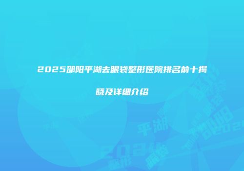 2025邵阳平湖去眼袋整形医院排名前十揭晓及详细介绍