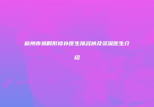 杭州市鼻畸形修补医生排名榜及资深医生介绍