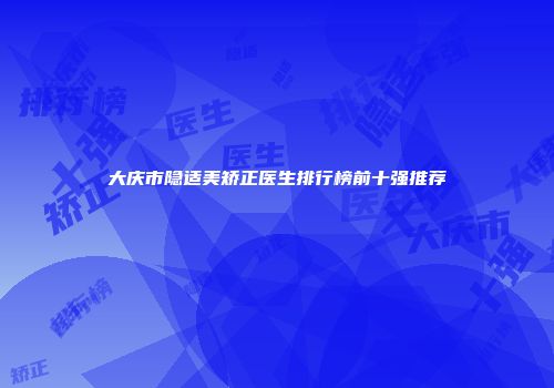 大庆市隐适美矫正医生排行榜前十强推荐