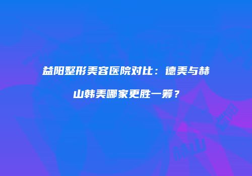 益阳整形美容医院对比：德美与赫山韩美哪家更胜一筹？