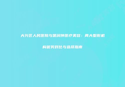 大兴区人民医院与凯润婷医疗美容：两大整形机构优势对比与选择指南