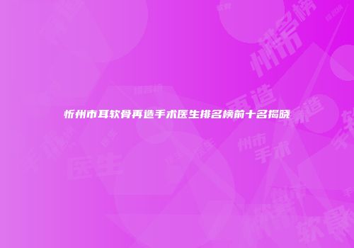 忻州市耳软骨再造手术医生排名榜前十名揭晓