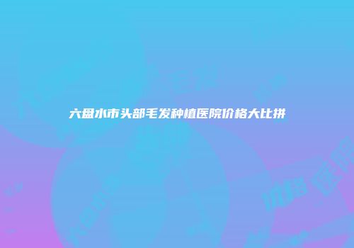 六盘水市头部毛发种植医院价格大比拼