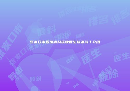 张家口市智齿倾斜拔除医生排名前十介绍