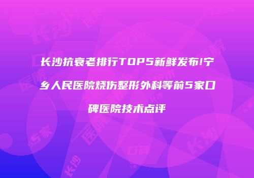 长沙抗衰老排行TOP5新鲜发布!宁乡人民医院烧伤整形外科等前5家口碑医院技术点评