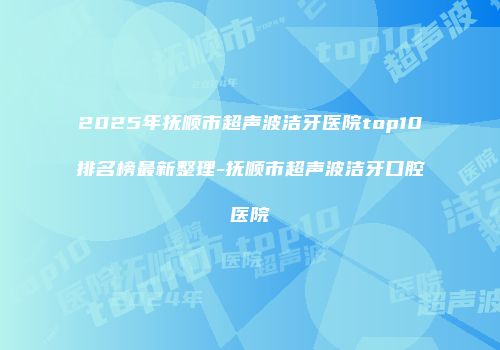2025年抚顺市超声波洁牙医院top10排名榜最新整理-抚顺市超声波洁牙口腔医院
