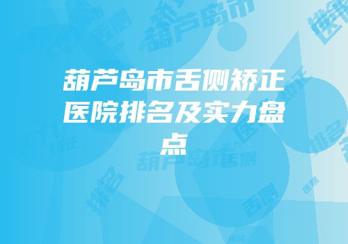葫芦岛市舌侧矫正医院排名及实力盘点