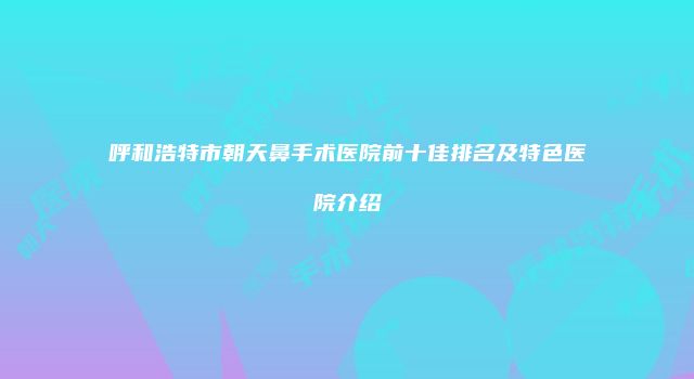 呼和浩特市朝天鼻手术医院前十佳排名及特色医院介绍