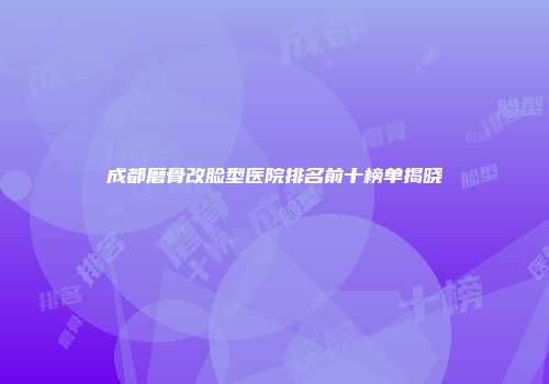 成都磨骨改脸型医院排名前十榜单揭晓