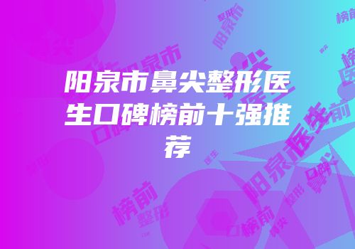 阳泉市鼻尖整形医生口碑榜前十强推荐