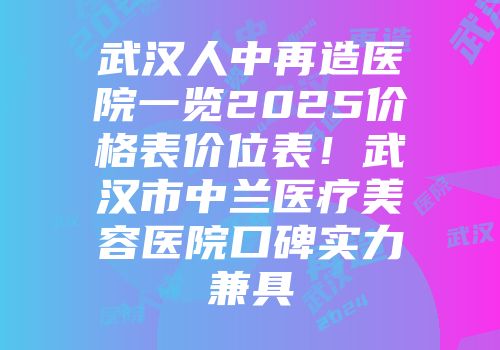 武汉人中再造医院一览2025价格表价位表！武汉市中兰医疗美容医院口碑实力兼具