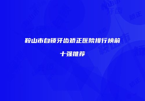 鞍山市自锁牙齿矫正医院排行榜前十强推荐