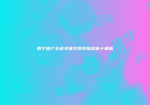 西宁国产全瓷牙镶牙医院排名前十解析