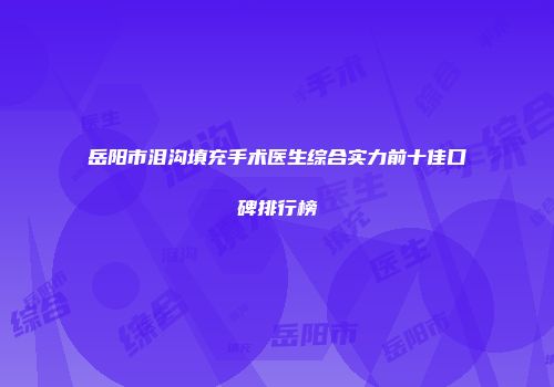 岳阳市泪沟填充手术医生综合实力前十佳口碑排行榜