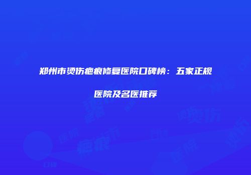 郑州市烫伤疤痕修复医院口碑榜：五家正规医院及名医推荐