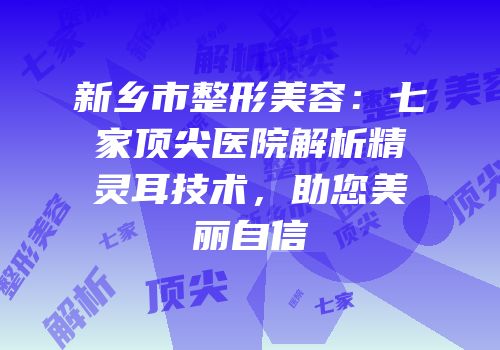 新乡市整形美容：七家顶尖医院解析精灵耳技术，助您美丽自信