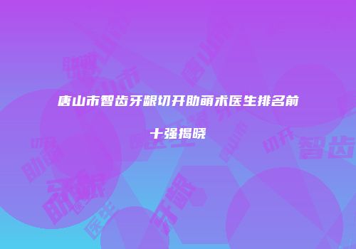 唐山市智齿牙龈切开助萌术医生排名前十强揭晓