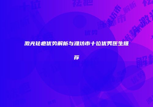 激光祛疤优势解析与潍坊市十位优秀医生推荐