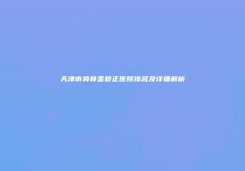 天津市鼻骨歪矫正医院排名及详细解析