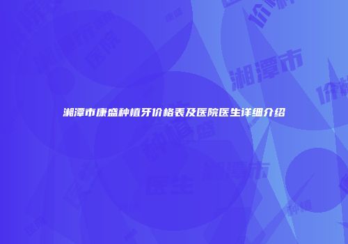 湘潭市康盛种植牙价格表及医院医生详细介绍