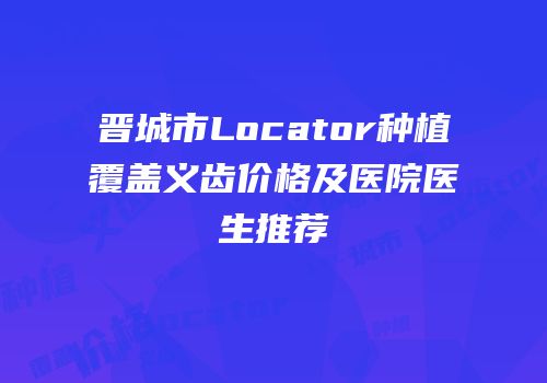 晋城市Locator种植覆盖义齿价格及医院医生推荐